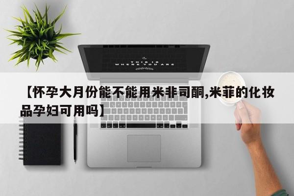 米非米索在线购买微信【怀孕大月份能不能用米非司酮,米菲的化妆品孕妇可用吗】