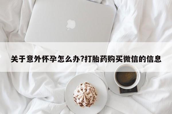米非米索在线购买微信关于意外怀孕怎么办?打胎药购买微信的信息